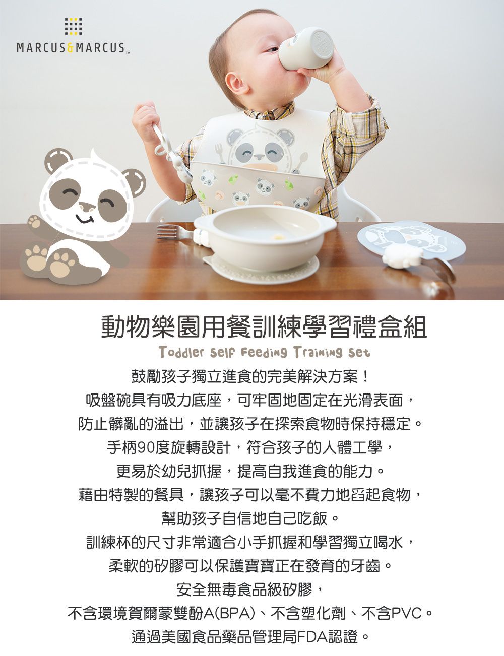 MARCUS 動物樂園用餐訓練學習禮盒組Toddler  Feeding  鼓勵孩子獨立進食的完美解決方案!吸盤碗具有吸力底座,可牢固地固定在光滑表面,防止髒亂的溢出,並讓孩子在探索食物時保持穩定。手柄90度旋轉設計,符合孩子的人體工學,更易於幼兒抓握,提高自我進食的能力。藉由特製的餐具,讓孩子可以毫不費力地舀起食物,幫助孩子自信地自己吃飯。訓練杯的尺寸非常適合小手抓握和學習獨立喝水,柔軟的矽膠可以保護寶寶正在發育的牙齒。安全無毒食品級矽膠,不含環境賀爾蒙雙酚A(BPA)、不含塑化劑、不含PVC。通過美國食品藥品管理局FDA認證。