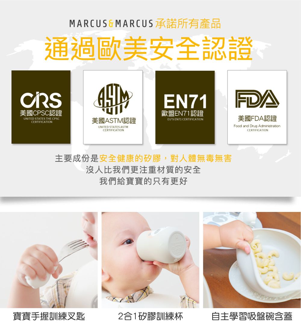 MARCUS&MARCUS承諾所有產品通過歐美安全認證CRSEN71FDA美國FDA認證美國CPSC認證歐盟EN71認證UNITED STATES THE CPSCCERTIFICATION美國ASTM認證EU'S EN71 CERTIFICATIONUNITED STATES ASTMCERTIFICATIONFood and Drug AdministrationCERTIFICATION主要成份是安全健康的矽膠,對人體無毒無害沒人比我們更注重材質的安全我們給寶寶的只有更好寶寶手握訓練叉匙2合1矽膠訓練杯自主學習吸盤碗含蓋