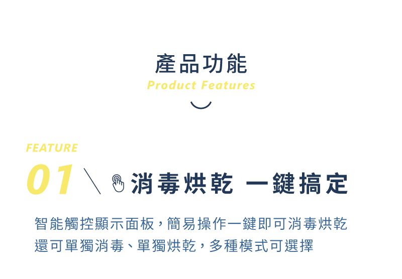 產品功能Product FeaturesFEATURE 消毒 鍵搞定智能觸控顯示面板,簡易操作一鍵即可消毒烘乾還可單獨消毒、單獨烘乾,多種模式可選擇