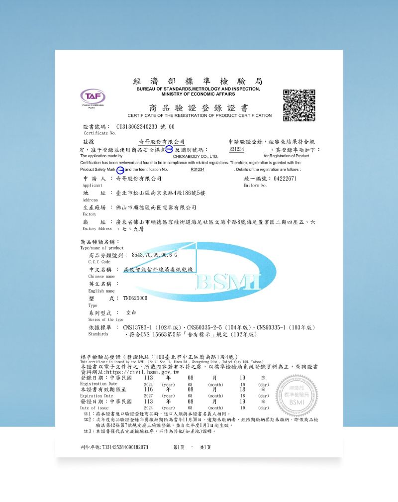 TAF濟部標準檢驗局BUREAU OF STANDARDSMETROLOY AND INSPECTIONMINISTRY OF ENOMIC AFFAIRS品驗證登錄證書CERTIFICATE OF THE REGISTRATION OF PRODUCT CERTIFICATION證書號碼 CI33062340230 號 Certificate 奇哥股份有限公司申請驗證登錄經審查結果符合規定准予登錄並使用商品安全標章及識別號碼R31234。其登錄事項如下The application made byfor Regtration of  has been reviewed and found to be in compliance with related regulations Therefore registration is granted with theCHICKABIDDY CO LTDProduct Safety Mark and the Identification R31234申 請 人 奇哥股份有限公司 址臺北市松山區南京東路4段186號5樓:生產場 :佛山市順德區南匠電器有限公司: Details of the registration are follows:統一編號: 04222671Uniform Factory廠址:廣東省佛山市順德區街道海尾社區文海中路8號海尾二期四座五、六Factory Address 、七、九層商品種類名稱:Type/ of product商品分類號列: G Code中文名稱 : 高效智能紫外線消毒烘乾機Chinese 英文名稱 :English name式: TND625000Type系列型式 : 空白Series of the type依據標準 : CNS13783-1102版、CNS60335-2-5104版、CNS60335-1 103版)Standards符合CNS 15663第5「標示規定(102年版)標準檢驗局發證(發證地址:臺北市中正區濟南路1段4號)This certificate is issued by the  (  Sec     Dist Taipei City 100, )證書以電子文件行之,所載內容若有不符之處,以標準檢驗局系統登錄資料為主,查詢證書資料網址:https://civil.bsmi.gov.tw登錄期:中華民國 113 年Registration : (year) 08(month)19(day)本證書有效期限至Expiration 116 年 082027 (year) 0818(month)18(day)標準檢驗商發證日期:中華民國113 年0819日BSMIDate of issue2024 (year)08(month)19(day)註:本證書進口驗證登錄商品時,進口人須與本證書名義人相同。註2:年度商品驗證登錄年費繳納期限為當年11月30日,逾期未繳納者,經限期繳納屆期未繳納,即依商品檢驗法第42條第7款規定廢止驗證登錄,並次年度1月1日起生效。註3:本證書僅代表完成檢驗程序,不作為其他(如產地)證明。列印序號:7331425384090182073第1共1