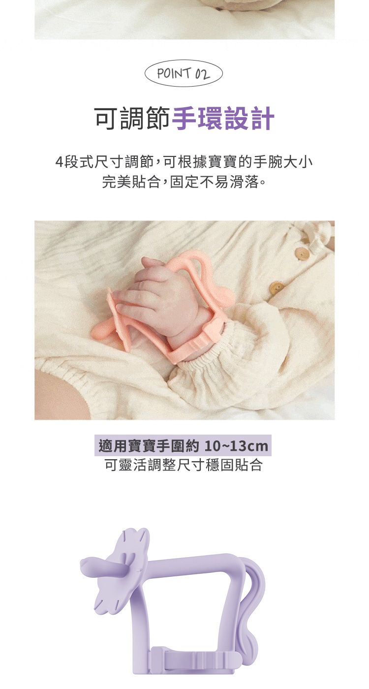 POINT 02可調節手環設計4段式尺寸調節,可根據寶寶的手腕大小完美貼合,固定不易滑落。適用寶寶手圍約 10~13cm可靈活調整尺寸穩固貼合