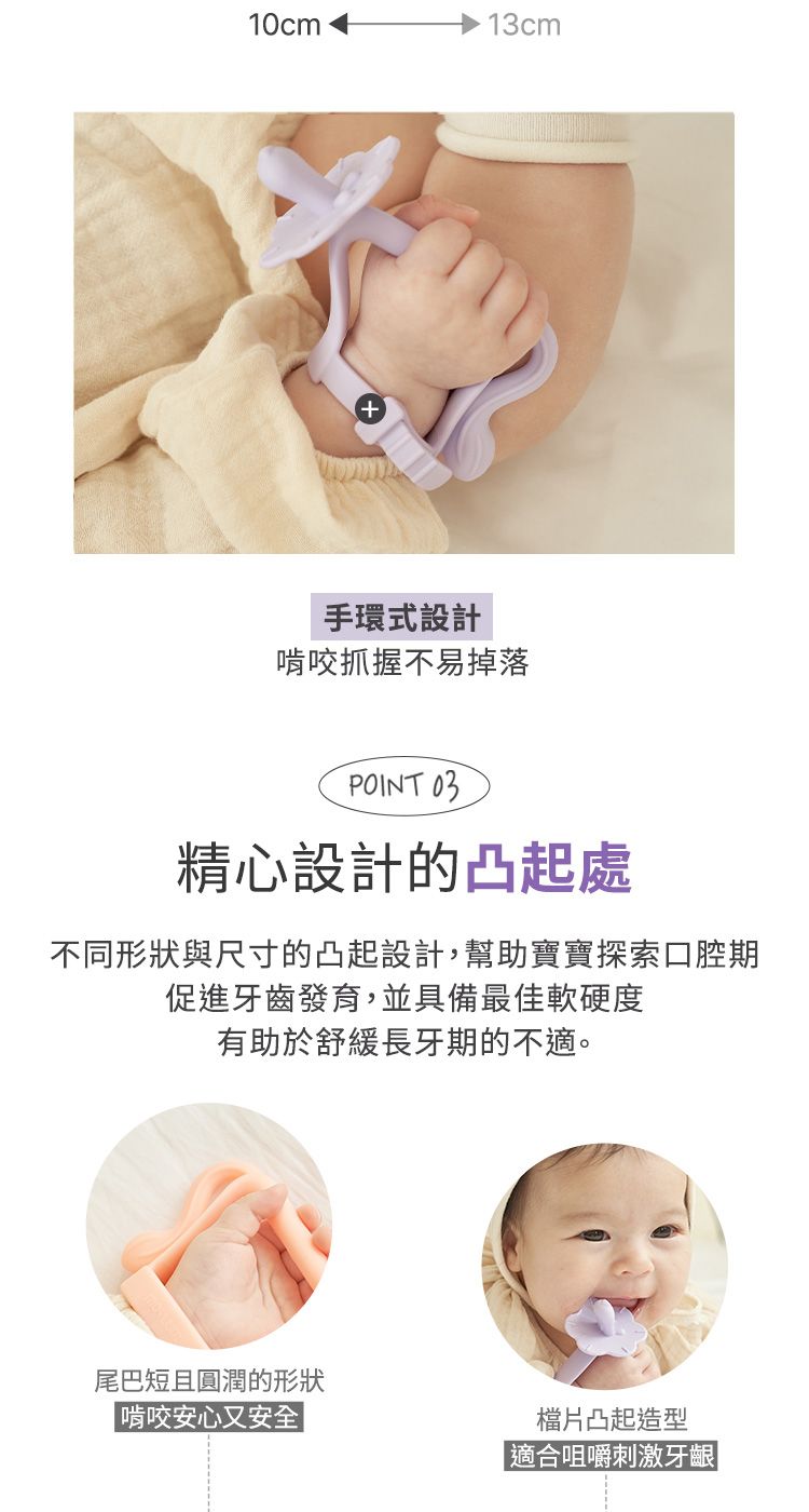 10cm13cm+手環式設計啃咬抓握不易掉落POINT 03精心設計的凸起處不同形狀與尺寸的凸起設計,幫助寶寶探索口腔期促進牙齒發育,並具備最佳軟硬度有助於舒緩長牙期的不適。尾巴短且圓潤的形狀啃咬安心又安全片凸起造型|適合咀嚼刺激牙齦