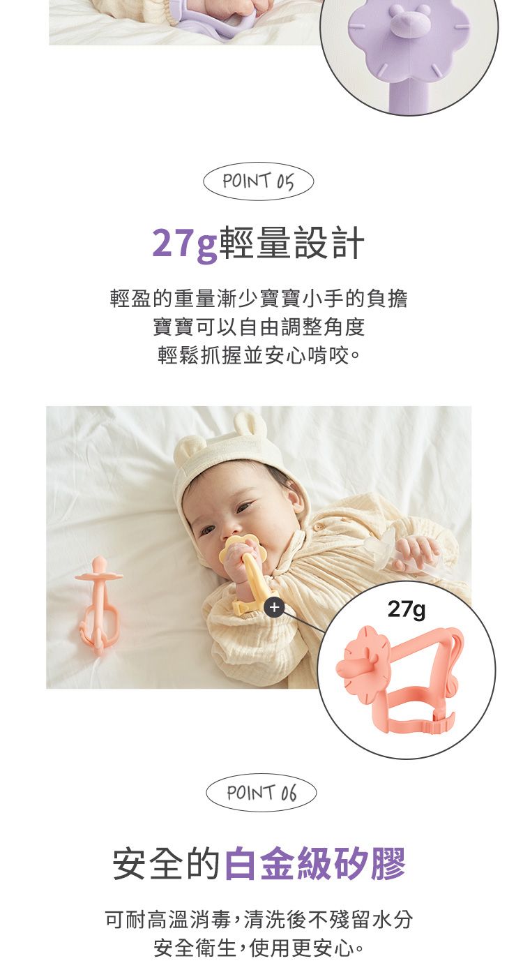 POINT 27g輕量設計輕盈的重量漸少寶寶小手的負擔寶寶可以自由調整角度輕鬆抓握並安心啃咬。27gPOINT 安全的白金級矽膠可耐高溫消毒,清洗後不殘留水分安全衛生,使用更安心。