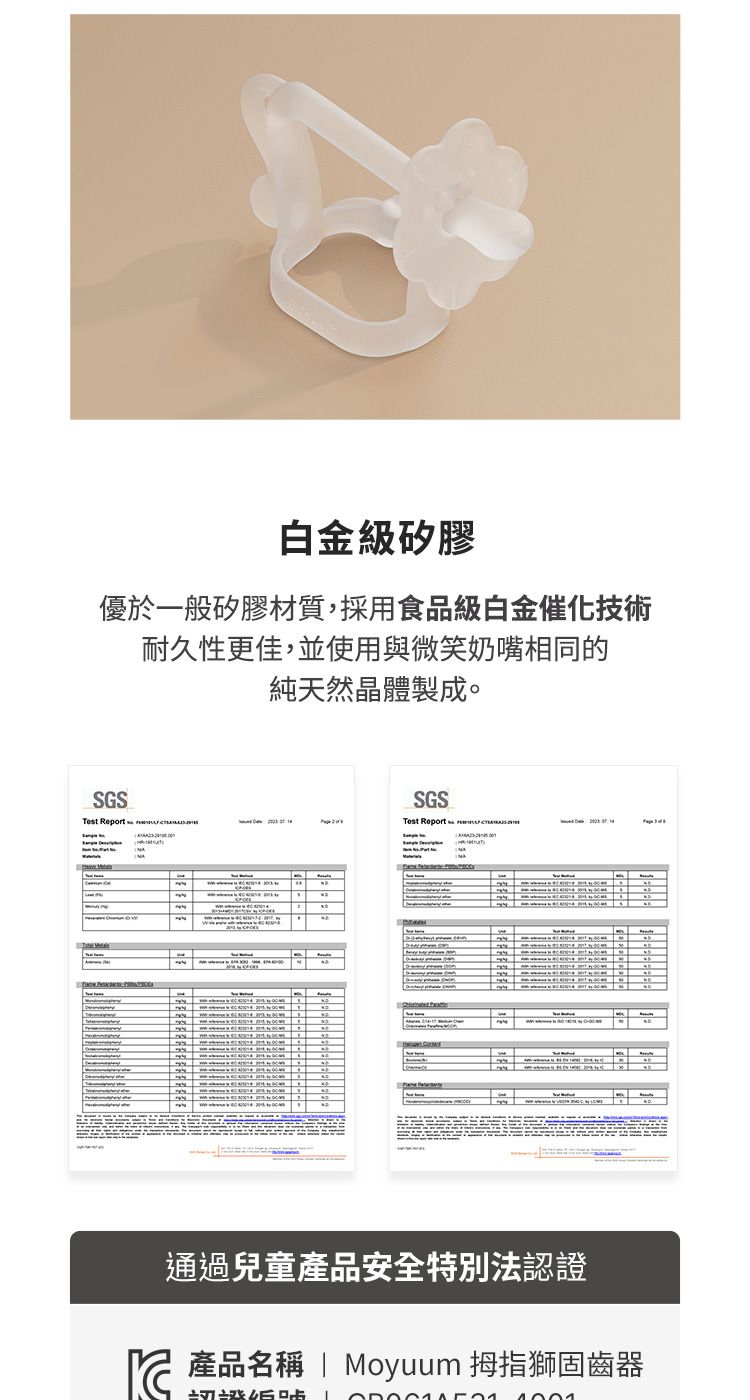 白金級矽膠優於一般矽膠材質,採用食品級白金催化技術耐久性更佳,並使用與微笑奶嘴相同的純天然晶體製成。SGSTest Report  SGSTest Report  通過兒童產品安全特別法認證產品名稱 | Moyuum 拇指獅固齒器 產品名稱
