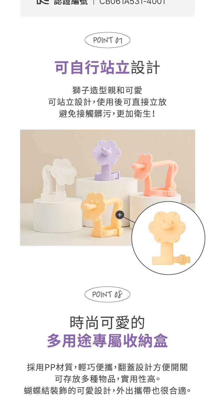 認證編號 | POINT 可自行站立設計獅子造型親和可愛可站立設計,使用後可直接放避免接觸髒污,更加衛生!POINT 時尚可愛的多用途專屬收納盒採用PP材質,輕巧便攜,翻蓋設計方便開關可存放多種物品,實用性高。蝴蝶結裝飾的可愛設計,外出攜帶也很合適。