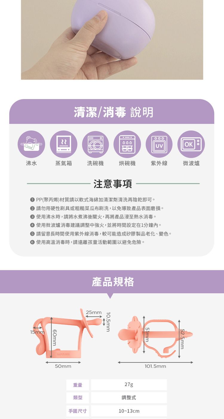 清潔/消毒 說明000OK。沸水蒸氣箱洗碗機烘碗機紫外線微波爐注意事項PP(聚丙烯)材質請以軟式海綿加清潔劑清洗再陰乾即可。請勿用硬性刷具或粗糙菜瓜布刷洗,以免導致產品表面磨損。 使用沸水時,請將水煮沸後關火,再將產品浸至熱水消毒。 使用微波爐消毒建議調整中強火,並將時間設定在1分鐘內。 請留意長時間使用紫外線消毒,較可能造成矽膠製品老化、變色。 使用高溫消毒時,請遠離孩童活動範圍以避免危險。15mm產品規格25mm50mm10.5mm重量類型手圍尺寸101.5mm27g調整式10~13cm52.5mm