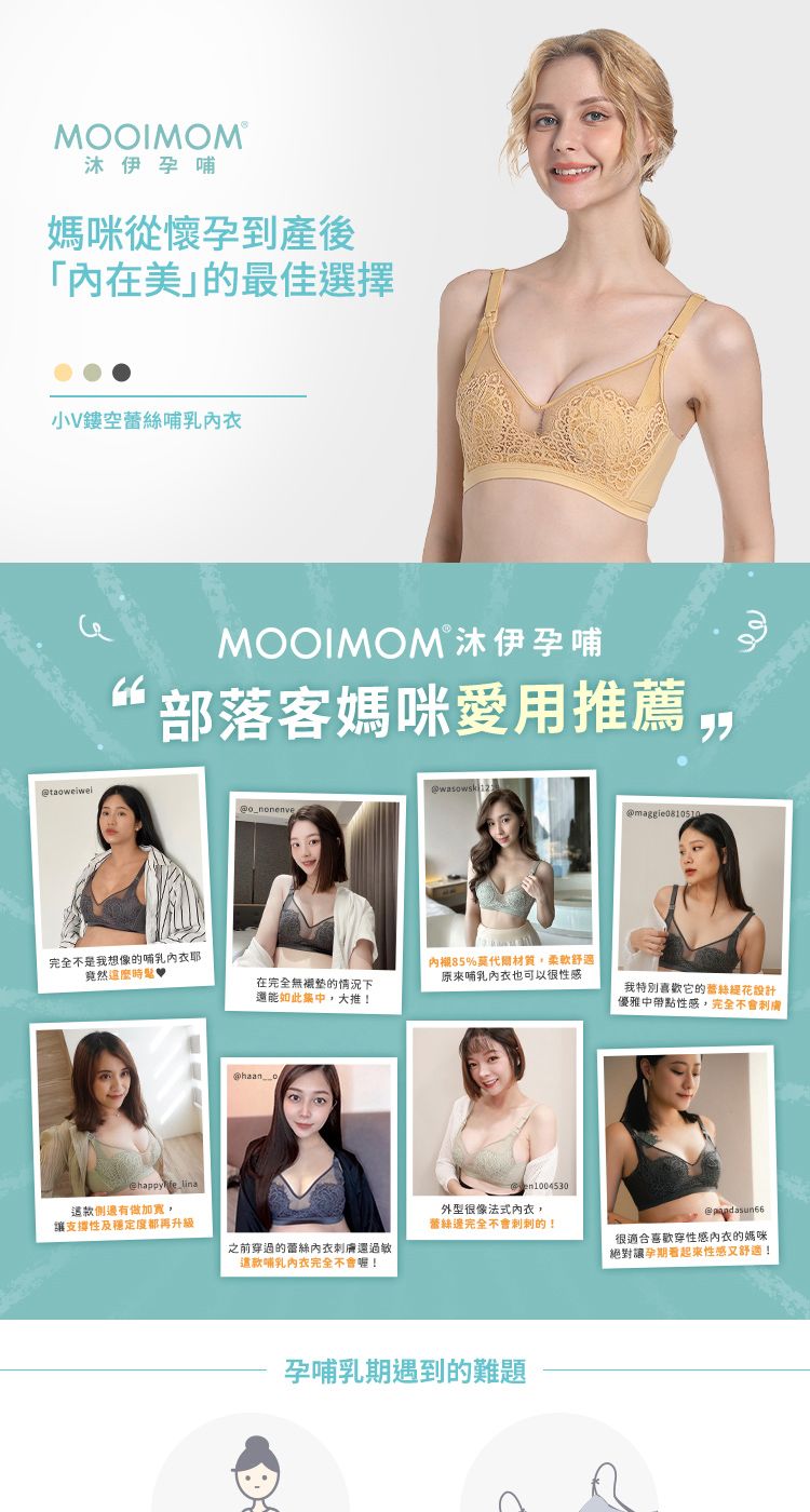 MOOIMOM®沐伊孕哺媽咪從懷孕到產後美最佳選擇小V鏤空哺乳MOOIMOM沐伊孕哺部落客媽咪愛用推薦完全不是我想像的哺乳_nonenve竟然happyfe_lina側邊有做加寬支撐性及穩定度都再升級@maggie0810510在完全無襯墊的情況下還能如此,大推!內襯85%莫代爾材質,柔軟舒適原來哺乳也可以很性感我特別喜歡的蕾絲花設計優雅中帶點性感,完全不會膚@haan oen1004530外型很像法式內衣,蕾絲邊完全不會刺刺的!@之前穿過的蕾絲內衣刺膚還過敏這款哺乳內衣完全不會!很適合喜歡穿性感內衣的媽咪絕對讓孕期性感又舒適!孕哺乳期遇到的難題