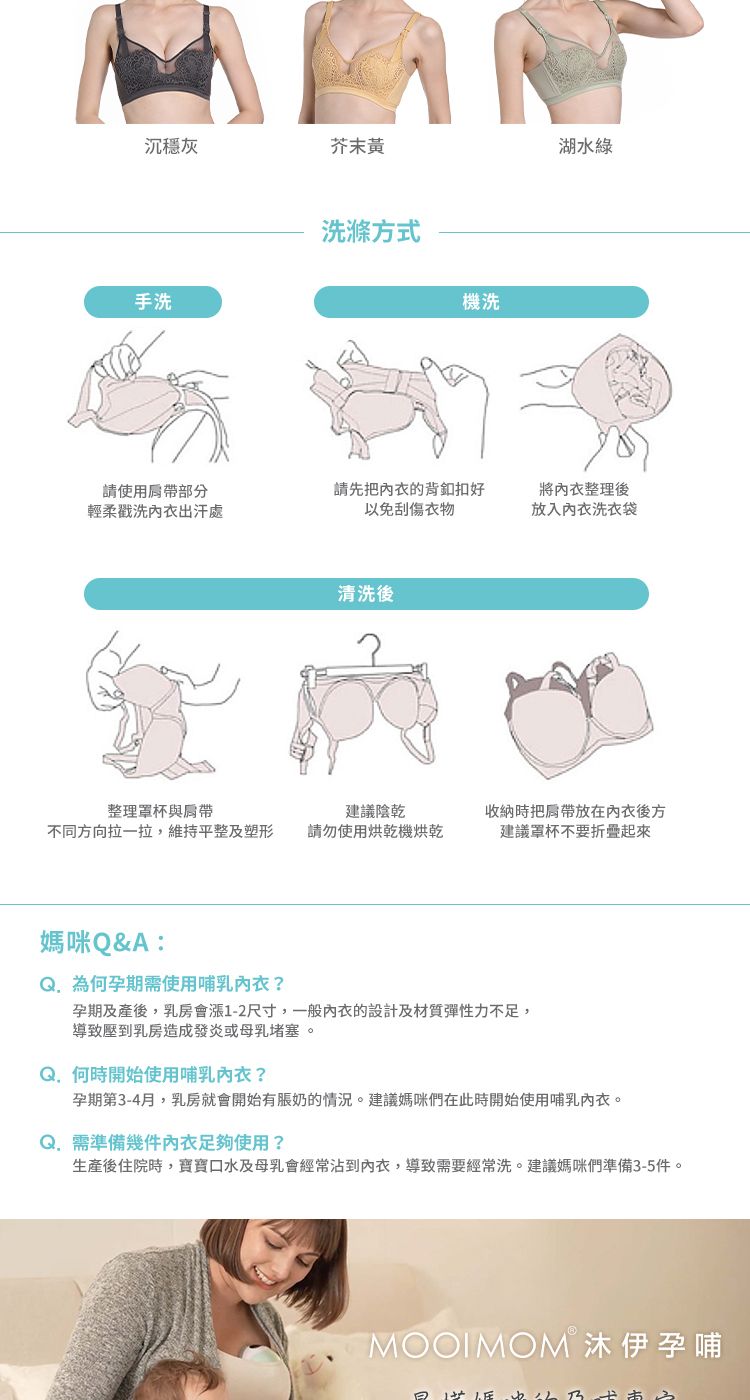 沉穩灰芥末黄湖水綠手洗洗滌方式機洗請使用部分輕柔洗出汗處請先把的背好以免刮傷衣物將整理後放入洗衣袋清洗後整理罩杯與不同方向拉一拉,維持平整及塑形建議陰乾請勿使用烘乾機烘乾收納時把放在內衣後方建議罩杯不要折疊媽咪Q&A:為何孕期需使用內衣孕期及產後,乳房會漲1-2尺寸,一般內衣的設計及材質彈性力不足,導致壓到乳房造成發炎或母乳堵塞。Q. 何時開始使用哺乳內衣?孕期第3-4月,乳房就會開始有奶的情況。建議媽咪們在此時開始使用哺乳內衣。Q. 需準備幾件內衣足夠使用?生產後住院時,寶寶口水及母乳會經常沾到內衣,導致需要經常洗。建議媽咪們準備3-5件。MOOIMOMⓇ沐伊孕哺