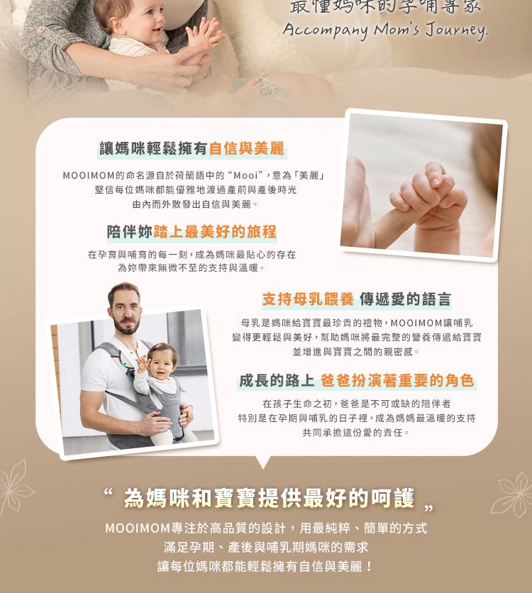 懂Accompany Moms Journey.媽咪輕鬆擁有自信與美麗MOOIMOM的命名源自於荷蘭語中的“Mooi”意為「美麗」堅信每位媽咪都能優雅地渡過產前與產後時光由而外散發出自信與美麗。陪伴踏上最美好的旅程在孕育與哺育的每一刻,成為媽咪最貼心的存在為妳帶來無微不至的支持與溫暖。支持母乳餵養 傳遞愛的語言母乳是媽咪給最珍貴的禮物,MOOIMOM讓哺乳變得更輕鬆與美好,幫助媽咪將最完整的營養傳遞給寶寶並增進與寶寶之間的親密感。成長的路上 爸爸扮演著重要的角色在孩子生命之初,爸爸是不可或缺的陪伴者特別是在孕期與哺乳的日子裡,成為媽媽最溫暖的支持共同承擔這份愛的責任。為媽咪和寶寶提供最好的呵護, MOOIMOM專注於高品質的設計,用最純粹、簡單的方式滿足孕期、產後與哺乳期媽咪的需求讓每位媽咪都能輕鬆擁有自信與美麗!