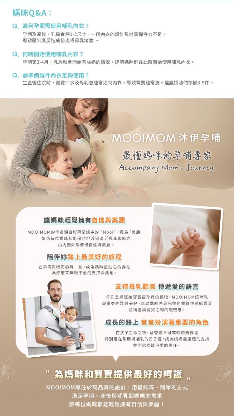 媽咪&A:Q孕期需使用孕期及產後,乳房會漲1-2尺寸,一般的設計及材質彈性力不足,導致壓到乳房造成發炎或母乳堵塞何時開始使用哺乳?孕期第3-4月,乳房就會開始有脹奶的情況。建議媽咪們在此時開始使用哺乳內衣。 需準備幾件內衣足夠使用?生產後住院時,口水及母乳會經常沾到內衣,導致需要經常洗。建議媽咪們準備3-5件。MOOIMOM 沐伊孕哺最媽咪的孕哺專家Accompany Moms Journey媽咪輕鬆擁有自信與美麗MOOIMOM的命名源自於荷蘭語中的“Mooi”,意為「美麗」堅信每位媽咪都能優雅地渡過產前與產後時光內而外散發出自信與美麗。陪伴踏上最美好的旅程在孕育與哺育的每一刻,成為媽咪最貼心的存在為帶來無微不至的支持與溫暖。支持母乳餵養傳遞愛的語言母乳是媽咪寶寶最珍貴的禮物,MOOIMOM讓哺乳變得更輕鬆與美好,幫助媽咪將最完整的營養傳遞給寶寶並增進與寶寶之間的親密感。成長的路上 爸爸扮演著重要的角色在孩子生命之初,爸爸是不可或缺的陪伴者特別是在孕期與哺乳的日子裡,成為媽媽最溫暖的支持共同承擔這份愛的責任。為媽咪和寶寶提供最好的呵護。MOOIMOM專注於高品質的設計,用最純粹、簡單的方式滿足孕期、產後與哺乳期媽咪的需求讓每位媽咪都能輕鬆擁有自信與美麗!