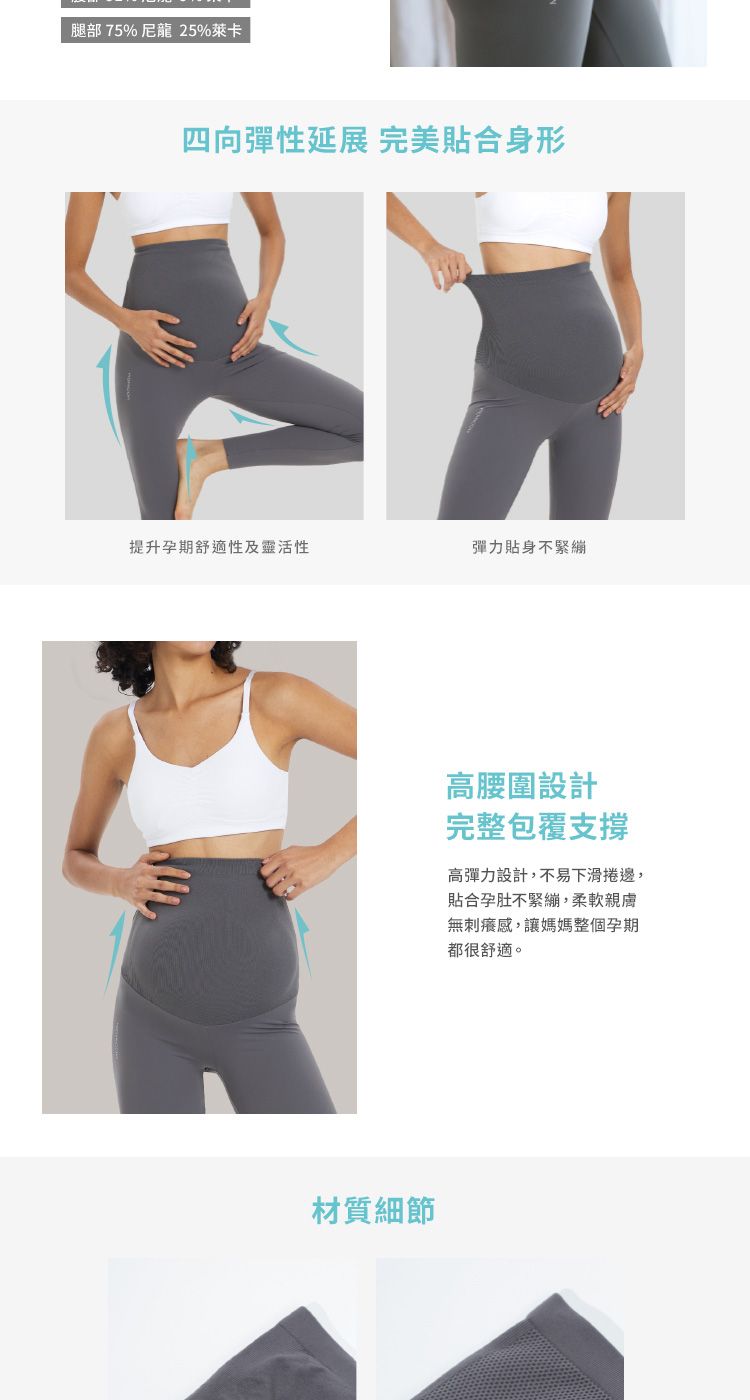 腿部75%尼龍 25%萊卡四向彈性延展 完美合身形提升孕期舒適性及靈活性彈力貼身不緊繃材質細節高腰圍設計完整包覆支撐高彈力設計,不易下滑捲邊,貼合孕肚不緊繃,柔軟親膚無刺癢感,讓媽媽整個孕期都很舒適。