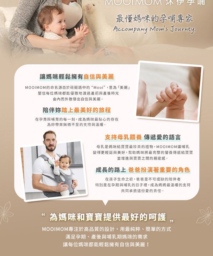 最媽咪的孕哺專家Accompany  Journey媽咪輕鬆擁有自信與美麗MOOIMOM的命名源自於荷蘭語中的“Mooi”,意為「美麗」堅信每位媽咪都能優雅地渡過產前與產後時光由內而外散發出自信與美麗。陪伴妳踏上最美好的旅程在孕育與哺育的每一刻,成為媽咪最貼心的存在為妳帶來無微不至的支持與溫暖。支持母乳餵養 傳遞愛的語言母乳是媽咪給寶寶最珍貴的,MOOIMOM讓哺乳變得更輕鬆與美好,幫助媽咪將最完整的營養傳遞給寶寶並增進與寶寶之間的親密感。成長的路上 爸爸扮演著重要的角色在孩子生命之初,爸爸是不可或缺的陪伴者特別是在孕期與哺乳的日子裡,成為媽媽最溫暖的支持共同承擔這份愛的責任。66為媽咪和寶寶提供最好的呵護,MOOIMOM專注於高品質的設計,用最純粹、簡單的方式滿足孕期、產後與哺乳期媽咪的需求讓每位媽咪都能輕鬆擁有自信與美麗!