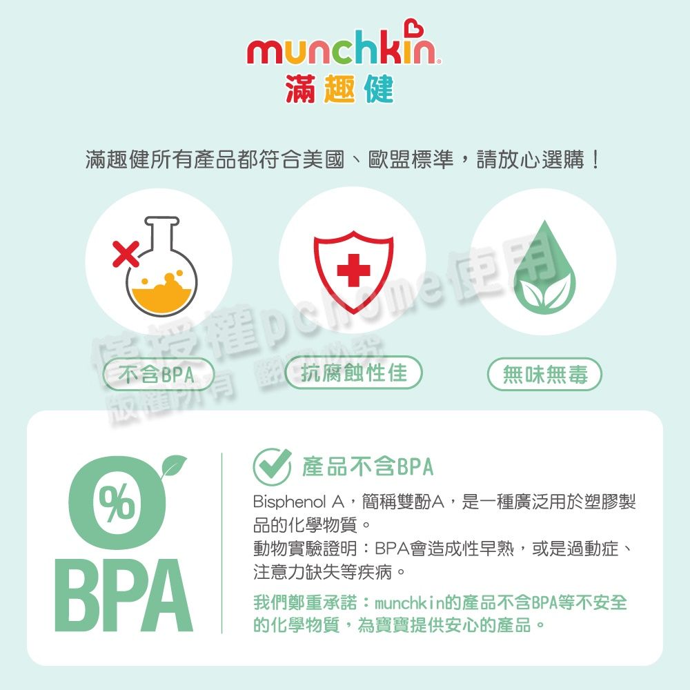 munchkin滿趣健滿趣健所有產品都符合美國、歐盟標準,請放心選購!不含BPA抗腐蝕性佳無味無毒%BPA產品不含BPABisphenol A,簡稱雙酚A,是一種廣泛用於塑膠製品的化學物質。動物實驗證明:BPA會造成性早熟,或是過動症、注意力缺失等疾病。我們鄭重承諾:munchkin的產品不含BPA等不安全的化學物質,為寶寶提供安心的產品。