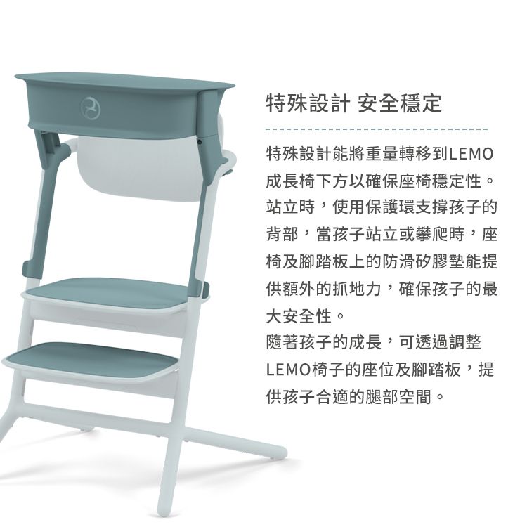 特殊設計 安全穩定特殊設計能將重量轉移到LEMO成長椅下方以確保座椅穩定性。站立時,使用保護環支撐孩子的背部,當孩子站立或攀爬時,座椅及腳踏板上的防滑矽膠墊能提供額外的抓地力,確保孩子的最大安全性。隨著孩子的成長,可透過調整LEMO椅子的座位及腳踏板,提供孩子合適的腿部空間。