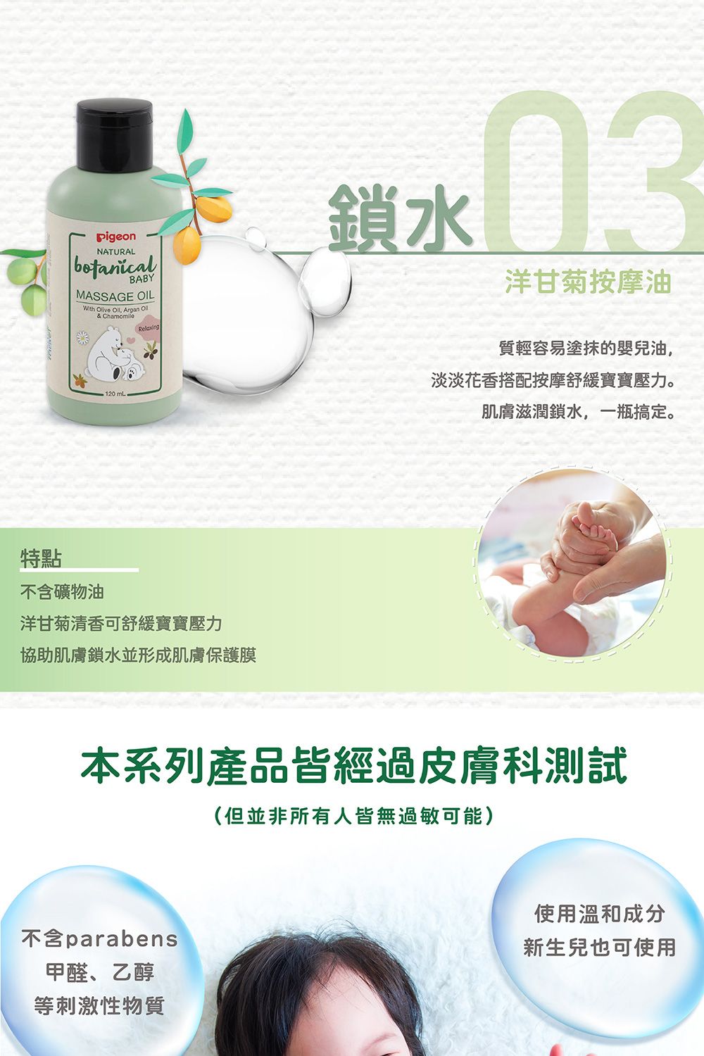 NATURALBABYMASSAGE OILWith Olive , Argan Ol& 鎖03洋甘菊按摩油120mLRelaxing特點不含礦物油洋甘菊清香可舒緩寶寶壓力協助肌膚鎖水並形成肌膚保護膜質輕容易塗抹的嬰兒油,淡淡花香搭配按摩舒緩寶寶壓力。肌膚滋潤鎖水,一瓶搞定。本系列產品皆經過皮膚科測試(但並非所有人皆無過敏可能)不含parabens甲醛、乙醇等刺激性物質使用溫和成分新生兒也可使用