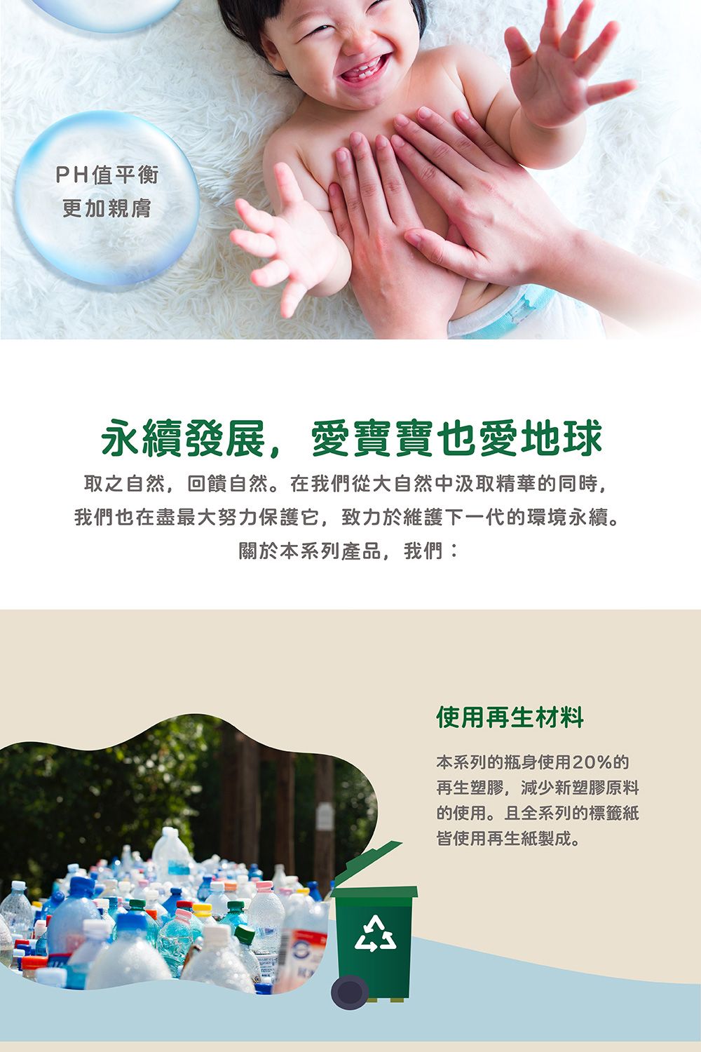 PH值平衡更加親膚永續發展,愛寶寶也愛地球取之自然,回饋自然。在我們從大自然中汲取精華的同時,我們也在盡最大努力保護它,致力於維護下一代的環境永續。關於本系列產品,我們使用再生材料本系列的瓶身使用20%的再生塑膠,減少新塑膠原料的使用。且全系列的標籤紙皆使用再生紙製成。