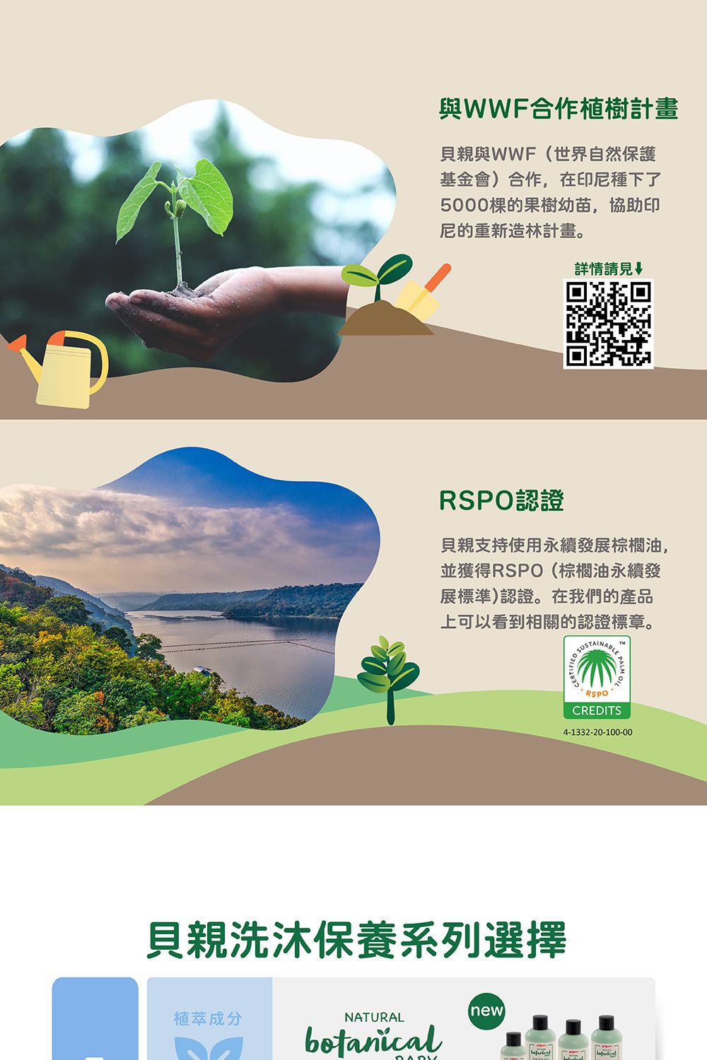 與WWF合作植樹計畫貝親與WWF(世界自然保護基金會)合作,在印尼種下了5000的果樹幼苗,協助印尼的重新造林計畫。詳情請見認證貝親支持使用永續發展棕櫚油,並獲得RSPO(棕櫚油永續發展標準)認證。在我們的產品上可以看到相關的認證標章。貝親洗沐保養系列選擇new植萃成分NATURALbotanicalSUSTARSPOCREDITS4-1332-20-100-00