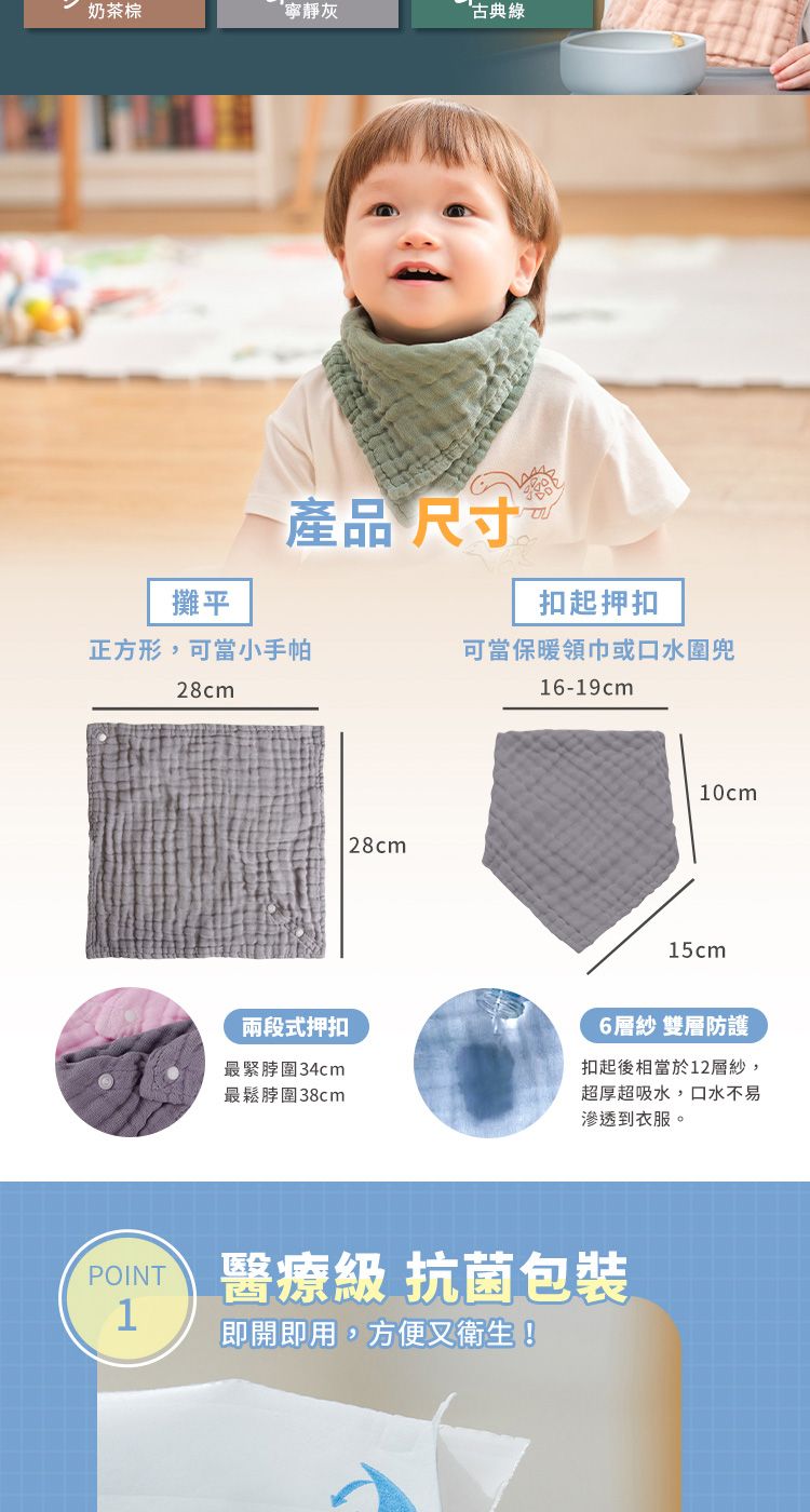 奶茶棕寧靜灰古典綠攤平產品尺寸扣起押扣正方形,可當小手帕可當保暖領巾或口水圍兜28cm16-19cm兩段式押扣最緊圍34cm最鬆圍38cm28cm10cm15cm6層紗 雙層防護扣起後相當於12層紗,超厚超吸水,口水不易滲透到衣服。 醫療級 抗菌包裝1即開即用,方便又衛生!