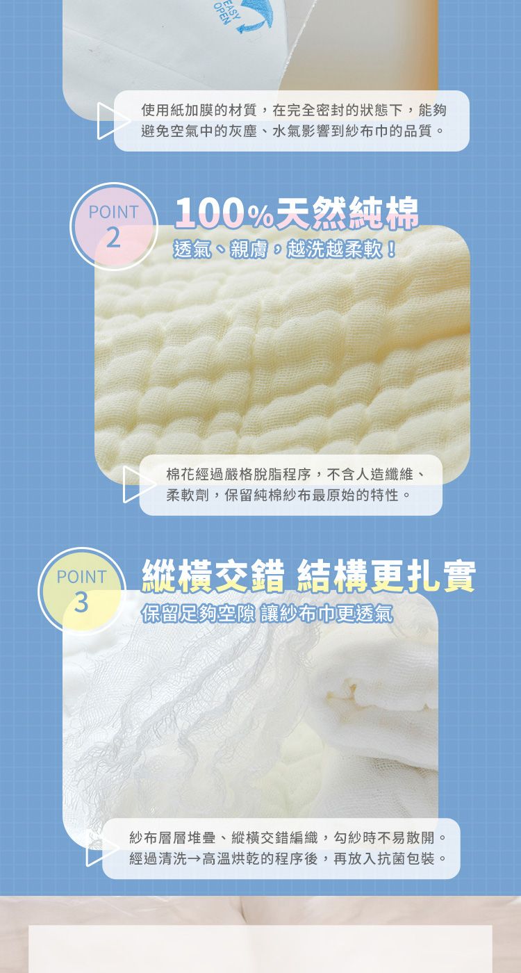 使用紙加膜的材質在完全密封的狀態下,能夠避免空氣中的灰塵、水氣影響到紗布巾的品質。POINT100%天然純棉2透氣、親膚,越洗越柔軟!棉花經過嚴格脫脂程序,不含人造纖維、柔軟劑,保留純棉紗布最原始的特性。POINT縱橫交錯 結構更扎實3保留足夠空隙 讓紗布巾更透氣紗布層層堆疊、縱橫交錯編織,勾紗時不易散開。經過清洗 高溫烘乾的程序後,再放入抗菌包裝。