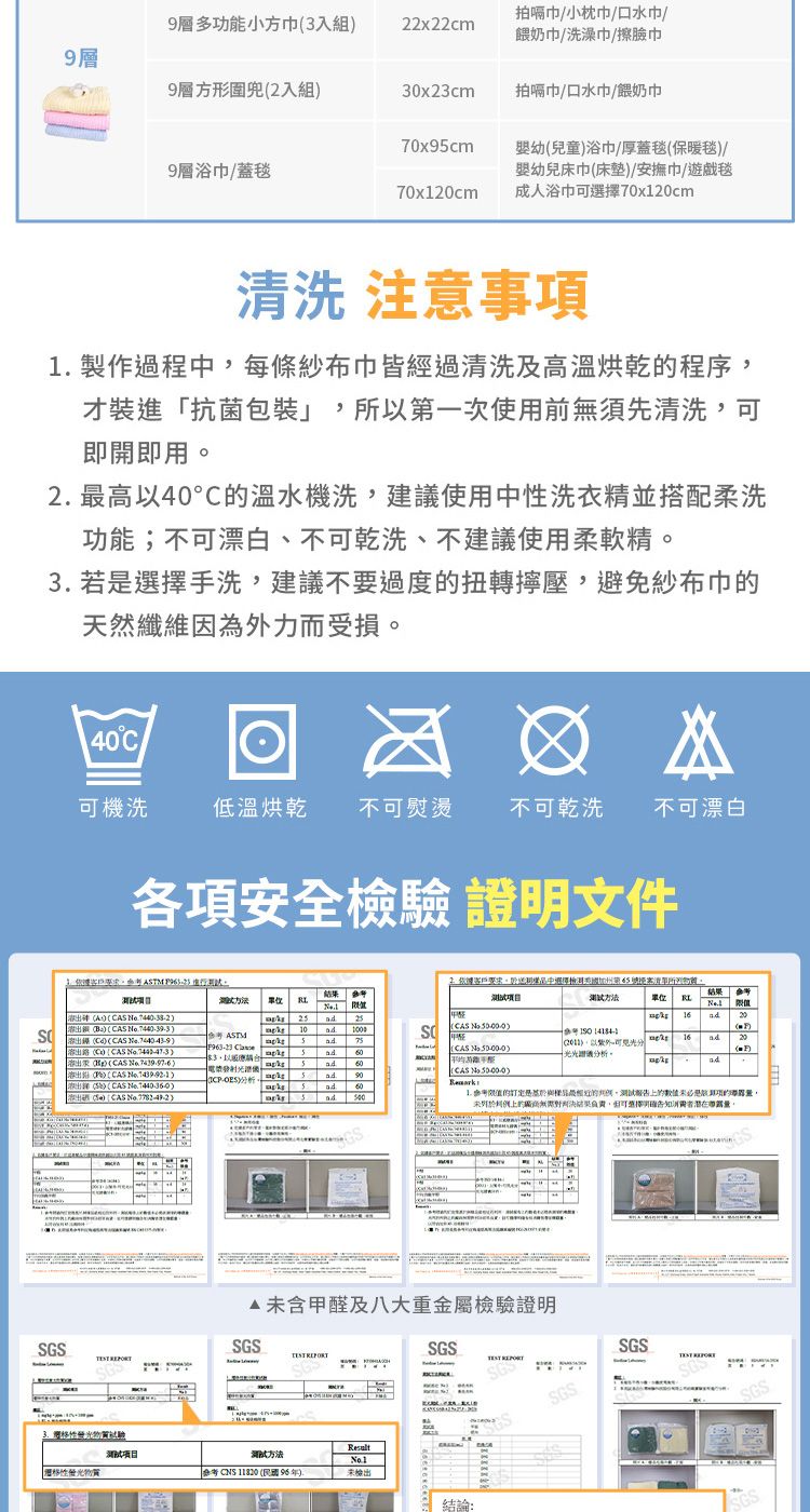 多功小方入組22x22cm拍嗝巾小枕巾口水巾/餵奶巾/洗澡巾/擦臉巾9層方形2入組30x23cm拍嗝巾/口水巾/餵奶巾70x9cm9層浴巾/蓋毯70x1cm幼兒童浴巾/厚蓋毯保暖毯/嬰幼兒床巾床墊/安撫巾/遊戲毯成人浴巾可選擇70x120cm清洗 注意事 製作過程中每條紗布巾皆經過清洗及高溫烘乾程序才裝進抗菌一次使用前無須先清洗可即開即用2 高40溫水機洗建議使用中性洗衣精並搭配柔洗功能;不可漂白、不可乾洗、不建議使用柔軟精3 若選擇手洗,建議不要過度扭轉壓,避免紗布巾的天然纖維因為外力而受損40°C可機洗低溫烘乾 不可熨燙不可乾洗不可漂白各項安全檢驗證明文件,TM 客戶中選擇加州第所項目。3方法 A CA CAS C CAS CAS CAS 2 ASTM10SCAS 5(CAS .以。(CAS (-析.()(CAS )5ad(S) (CAS )ad 「),以分光光譜儀分析。結果單位1620()ad1. 的與最的,報告的是能項的,上的對判決結果負責,可選擇告知潛在。未含甲醛及八大重金屬檢驗證明SGSSGS SGS性测试测试方法Result性物質 (年)未檢出結論: SGSSGS SGSSGS