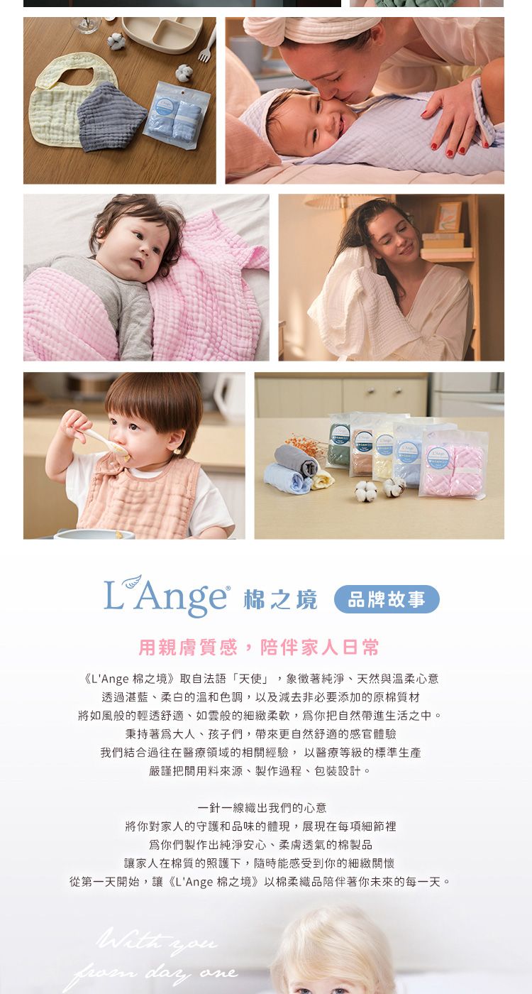 品牌故事用親膚質感,陪伴家人日常《LAnge 棉之境》取自法語「天使」,象徵著純淨天然與溫柔心意透過湛藍、柔白的溫和色調,以及減去非必要添加的原棉質材將如風般的輕透舒適、如雲般的細緻柔軟,爲你把自然帶進生活之中。秉持著大人、孩子們,帶來更自然舒適的感官體驗我們結合過往在醫療領域的相關經驗,以醫療等級的標準生產嚴謹把關用料來源、製作過程、包裝設計。一針一線織出我們的心意將你對家人的守護和品味的體現,展現在每項細節裡爲你們製作出純淨安心、柔膚透氣的棉製品讓家人在棉質的照護下,隨時能感受到你的細緻關懷從第一天開始,讓《LAnge 棉之境》以棉柔織品陪伴著你未來的每一天。 you day