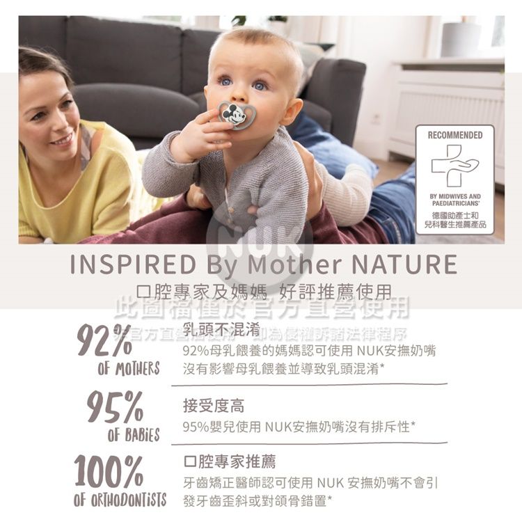 RECOMMENDED MIDWIVES ANDPAEDIATRICIANS德國助產士和兒科醫生推薦產品INSPIRED BY Mother NATURE口腔專家及媽媽 好評推薦使用此使用侵訴諸程序 不法律OF MOTHERS95%OF BABIES100%92%母乳餵養的媽媽認可使用NUK安撫奶嘴沒有影響母乳餵養並導致乳頭混淆*接受度高95%嬰兒使用 NUK安撫奶嘴沒有排斥性*口腔專家推薦牙齒矯正醫師認可使用NUK安撫奶嘴不會引OF ORTHODONTISTS 發牙齒歪斜或對頜骨錯*