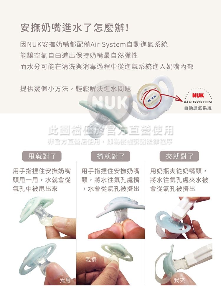 安撫奶嘴進水了怎麼辦!NUK安撫奶嘴都配備Air System自動進氣系統能讓空氣自由進出保持奶嘴最自然彈性而水分可能在清洗與消毒過程中從進氣系統進入奶嘴提供幾個小方法,輕鬆解決進水問題NUK此圖於官方直營非官方使用,即為侵權訴諸法律程序就對了擠就對了用手指捏住安撫奶嘴頭一,水就會從氣孔中出來用手指捏住安撫奶嘴頭,將水往氣孔處擠,水會從氣孔被擠出NUKAIR SYSTEM自動進氣系統夾就對了用奶瓶夾從奶嘴頭,將水往氣孔處夾水被會從氣孔被擠出我甩我擠我夾