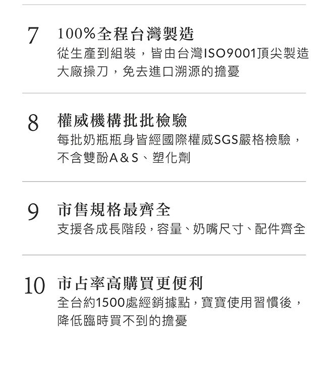 7 100%全程台灣製造從生產到組裝,皆由台灣ISO001頂尖製造大廠操刀,免去進口溯源的擔憂8 權威機構批批檢驗每批奶瓶瓶身皆經國際權威SGS嚴格檢驗,不含雙酚A&S、塑化劑9 市售規格最齊全支援各成長階段,容量、奶嘴尺寸、配件齊全10 市占率高購買更便利全台約1500處經銷據點,寶寶使用習慣後,降低臨時買不到的擔憂