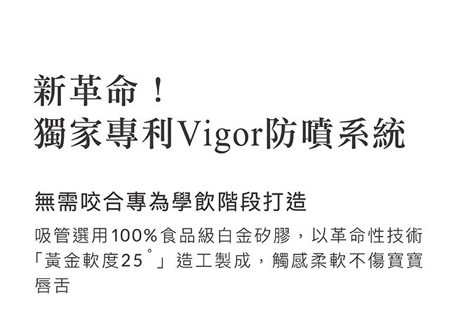 新革命!獨家專利Vigor防噴系統無需咬合專為學飲階段打造吸管選用100%食品級白金矽膠,以革命性技術「黃金軟度25造工製成,觸感柔軟不傷寶寶唇舌