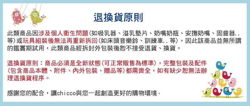 退換貨原則此類商品因涉及個人衛生問題(如吸乳器、溢乳墊片、奶嘴奶瓶、安撫奶嘴、固齒器..等)或玩具組裝後無法再重新拆回(如床頭音樂鈴、訓練車..等),因此該商品並無所謂的鑑賞期試用,此類商品經拆封外包裝後恕不接受退貨、換貨。退換貨原則:商品必須是全新狀態(可正常販售為標準),完整包裝及配件(包含商品本體、附件、包裝、贈品等)都需齊全,如有缺少恕無法辦理退換貨程序。感謝您的配合,讓chicco與您一起創造更好的購物環境。