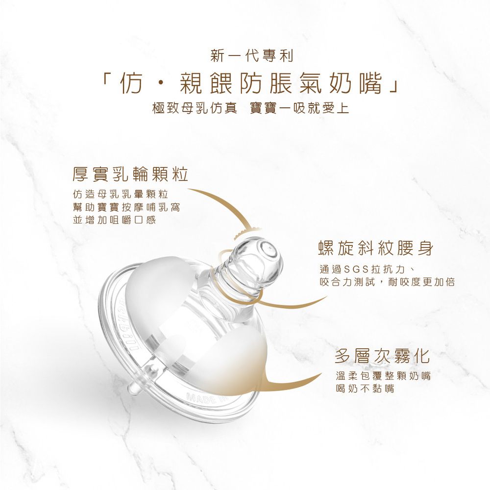 新一代專利「仿親餵防脹氣奶嘴」極致母乳仿真 寶寶一吸就愛上厚實乳輪粒仿造母乳乳暈顆粒幫助寶寶按摩哺乳窩並增加咀嚼口感螺旋斜紋腰身通過SGS拉抗力、咬合力測試,耐咬度更加倍MADE多層次霧化溫柔包覆整顆奶嘴喝奶不黏嘴