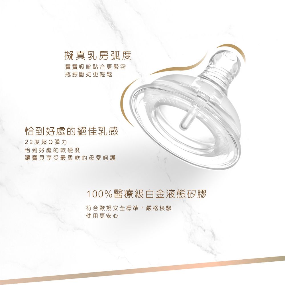 擬真乳房弧度寶寶吸吮貼合更緊密瓶餵斷奶更輕鬆恰到好處的絕佳乳感22度超Q彈力恰到好處的軟硬度讓寶貝享受最柔軟的母愛呵護100%醫療級白金液態矽膠符合歐規安全標準,嚴格檢驗使用更安心
