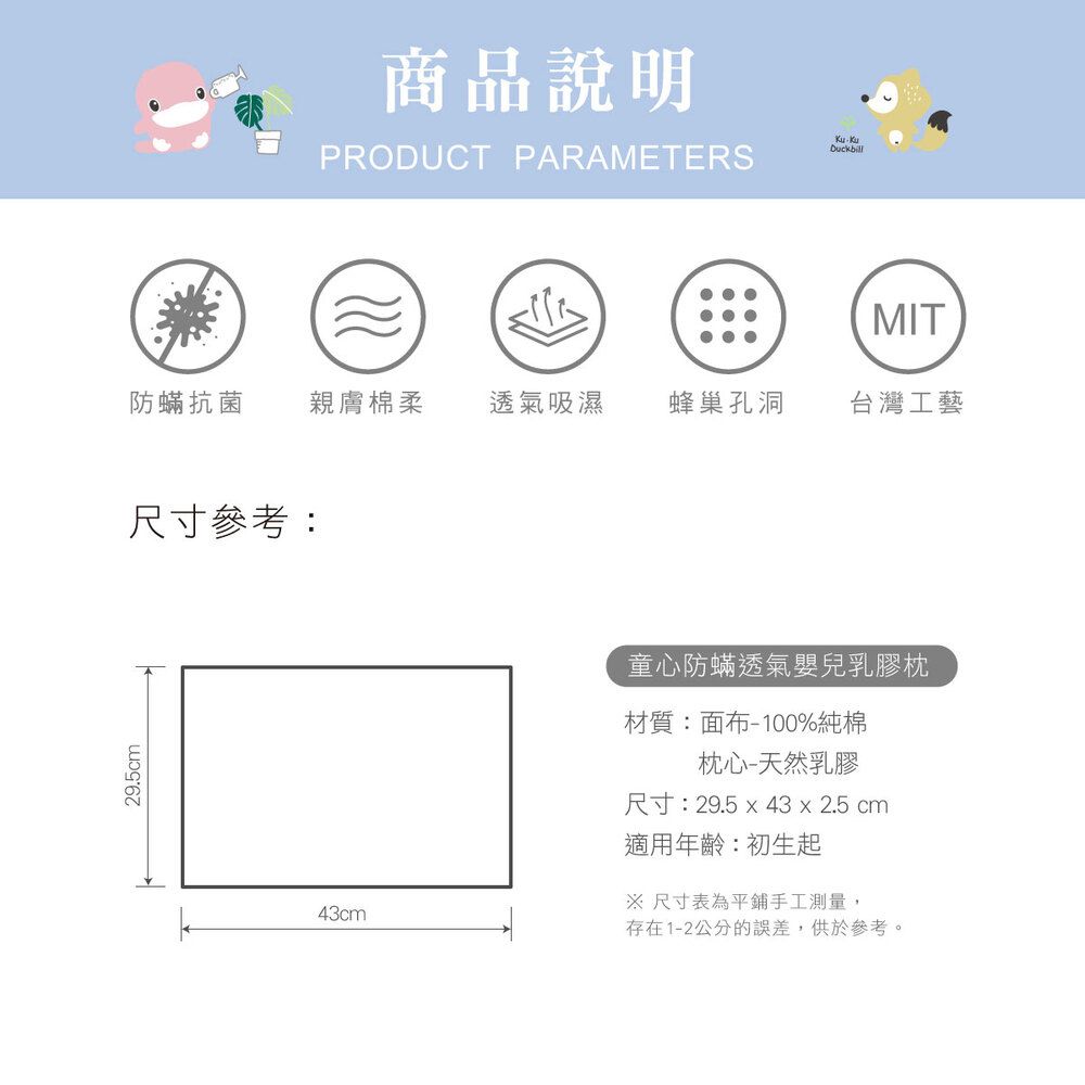 29.5cm商品說明PRODUCT PARAMETERSDuckbillMIT防蟎抗菌 親膚棉柔 透氣吸濕蜂巢孔洞台灣工藝尺寸參考:43cm童心防蟎透氣嬰兒乳膠枕材質:面布-100%純棉枕心-天然乳膠尺寸:29.5  43 x 2.5 cm適用年齡:初生起※ 尺寸表為平鋪手工測量,存在1-2公分的誤差,供參考。