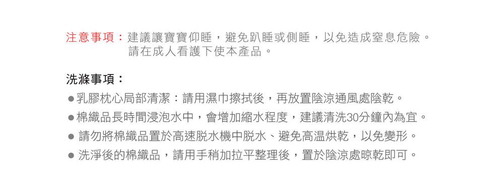 注意事項:建議讓寶寶仰睡,避免趴睡或側睡,以免造成窒息危險。請在成人看護下使本產品。洗滌事項:乳膠枕心局部清潔:請用濕巾擦拭後,再放置陰涼通風處陰乾。棉織品長時間浸泡水中,會增加縮水程度,建議清洗30分鐘內為宜。● 請勿將棉織品置於高速機中脫水、避免高温烘乾,以免變形。● 洗淨後的棉織品,請用手稍加拉平整理後,置於陰涼處晾乾即可。