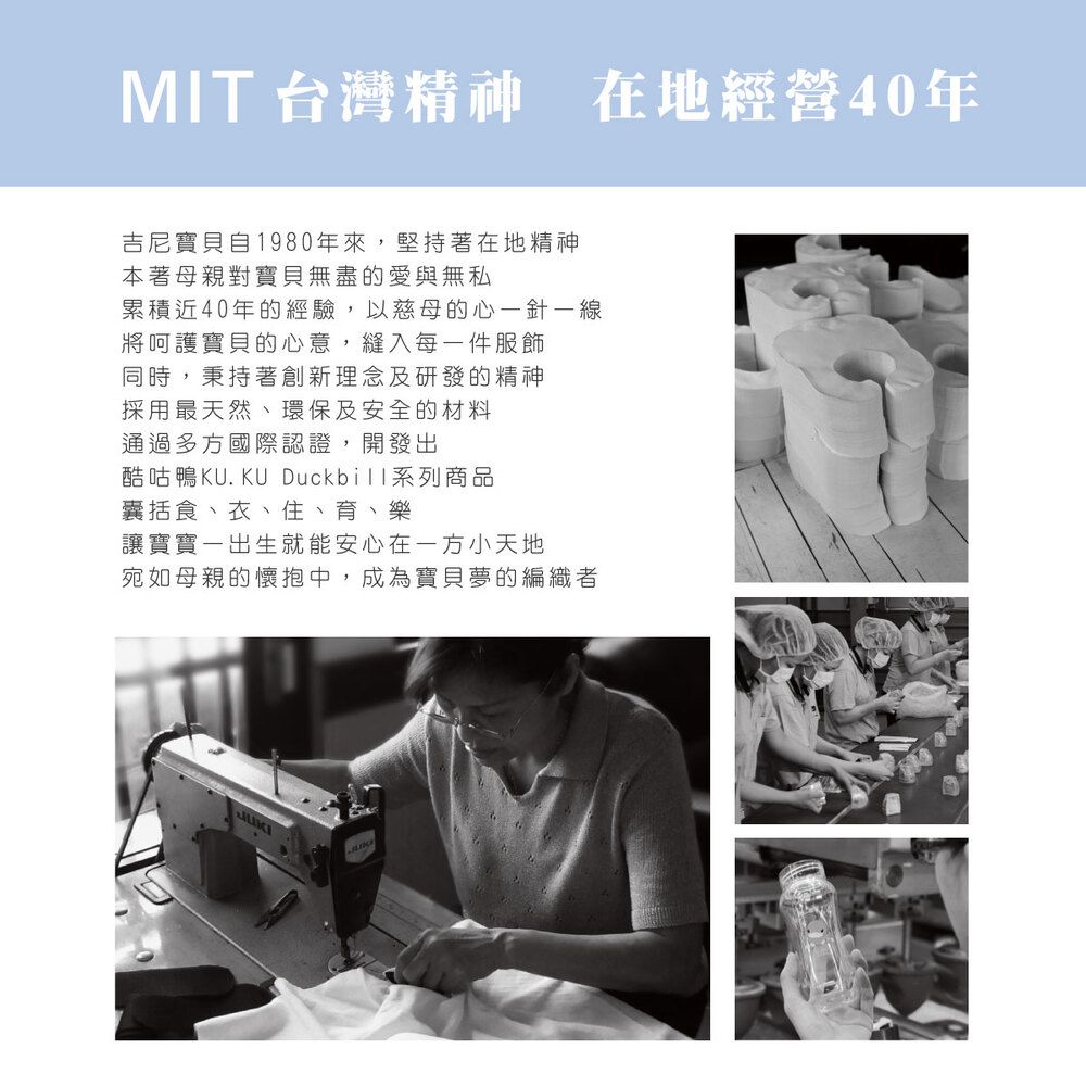 MIT 台灣精神 在地經營40年吉尼寶貝自1980年來,堅持著在地精神本著母親對寶貝無盡的愛與無私累積近40年的經驗,以慈母的心一針一線將呵護寶貝的心意,縫入每一件服飾同時,秉持著創新理念及研發的精神採用最天然、環保及安全的材料通過多方國際認證,開發出酷咕鴨KU.KU Duckbill系列商品囊括食、衣、住、育、樂讓寶寶一出生就能安心在一方小天地宛如母親的懷抱中,成為寶貝夢的編織者