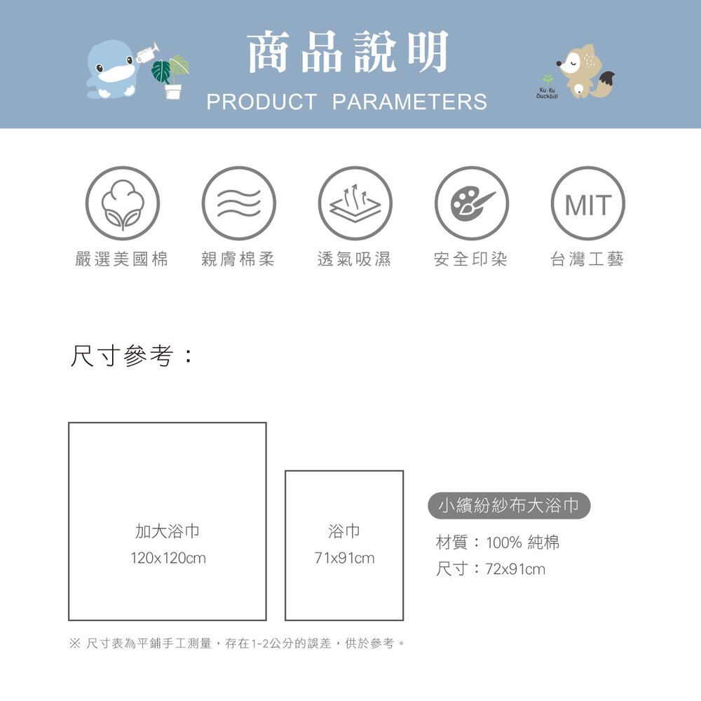 商品說明PRODUCT PARAMETERSDuckbill(MIT嚴選美國棉 親膚棉柔透氣吸濕安全印染台灣工藝尺寸參考:小繽紛紗布大浴巾加大浴巾浴巾材質:100% 純棉120x120cm71x91cm尺寸:72x91cm 尺寸表為平鋪手工測量,存在1-2公分的誤差,供於參考。