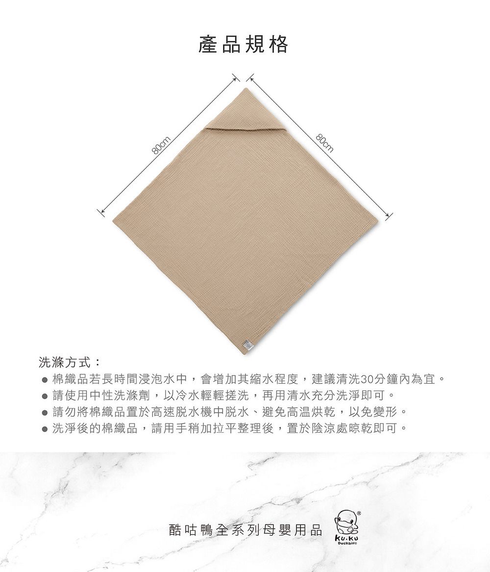 80cm產品規格80cm洗滌方式: 棉織品若長時間浸泡水,會增加其縮水程度,建議清洗30分鐘內為宜請使用中性洗滌劑,以冷水輕輕搓洗,再用清水充分洗淨即可。 請勿將棉織品置於高速中脫水、避免高温烘乾,以免變形。 洗淨後的棉織品,請用手稍加拉平整理後,置於陰涼處晾乾即可。酷咕鴨全系列母嬰用品