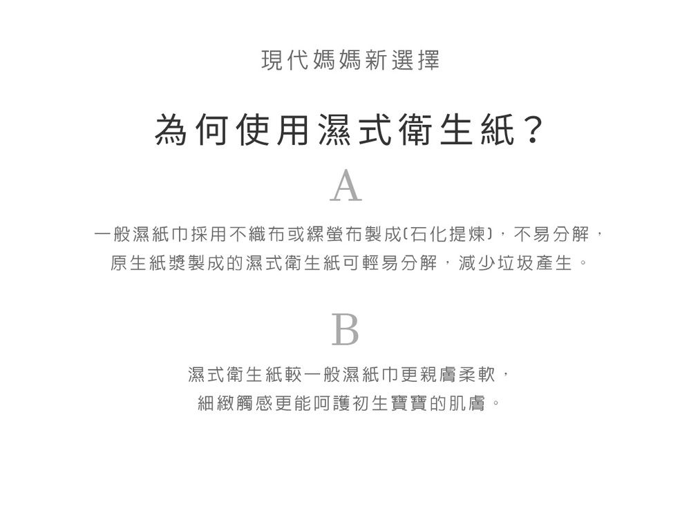 現代媽媽新選擇為何使用濕式衛生紙?A一般濕紙巾採用不織布或螢布製成(石化提煉,不易分解,原生紙漿製成的濕式衛生紙可輕易分解,減少垃圾產生。B濕式衛生紙一般濕紙巾更親膚柔軟,細緻觸感更能呵護初生寶寶的肌膚。