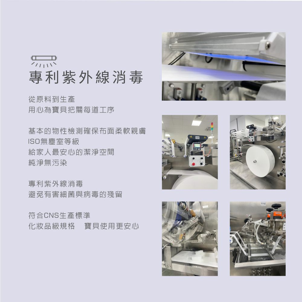 專利紫外線消毒從原料到生產用心為寶貝把關每道工序基本的物性檢測確保布面柔軟親膚ISO無塵室等級給家人最安心的潔淨空間純淨無污染專利紫外線消毒避免有害細菌與病毒的殘留符合CNS生產標準化妝品級規格 寶貝使用更安心