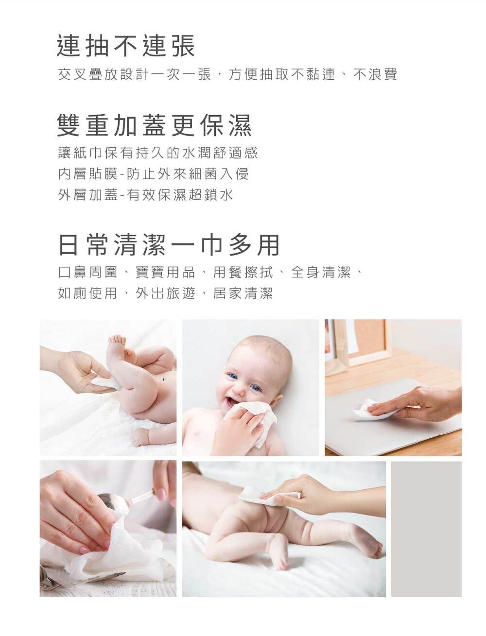 連抽不連張交叉疊放設計次一張,方便抽取不黏連、不浪費雙重加蓋更保濕讓紙巾保有持久的水潤舒適感內層貼膜-防止外來細菌入侵外層加蓋-有效保濕超鎖水日常清潔一巾多用口鼻周圍、寶寶用品、用餐擦拭、全身清潔、如廁使用、外出旅遊、居家清潔