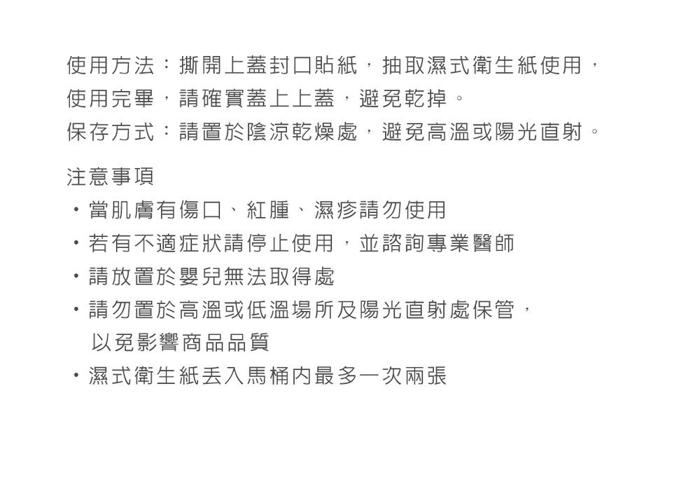 使用方法:撕開上蓋封口貼紙,抽取濕式衛生紙使用,使用完畢,請確實蓋上上蓋,避免乾掉。保存方式:請置於陰涼乾燥處,避免高溫或陽光直射。注意事項當肌膚有傷口、紅腫、濕疹請勿使用若有不適症狀請停止使用,並諮詢專業醫師請放置於嬰兒無法取得處請勿置於高溫或低溫場所及陽光直射處保管,以免影響商品品質濕式衛生紙馬桶最多一次兩張