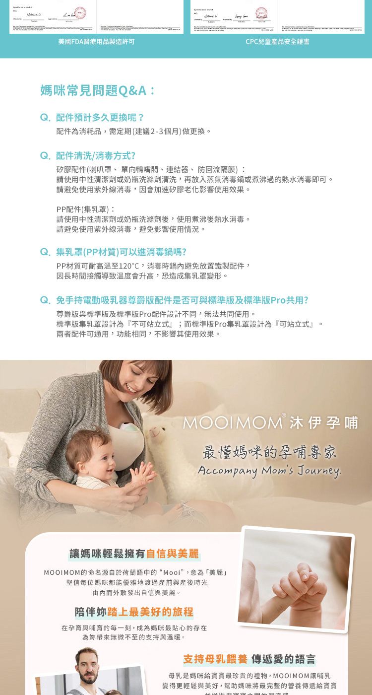 美國FDA醫療用品製造許可CPC兒童產品安全證書媽咪常見問題Q&A:配件預計多久更换呢?配件為消耗品,需定期(建議2-3個月)做更換。 配件清洗/方式?矽膠配件(喇叭罩、單向鴨嘴閥、連結器、防回流隔膜):請使用中性清潔劑或奶瓶洗滌劑清洗,再放入蒸氣消毒鍋或煮沸過的熱水消毒即可。請避免使用紫外線消毒,因會加速矽膠老化影響使用效果。PP配件(乳罩):請使用中性清潔劑或奶瓶洗滌劑後,使用煮沸後熱水消毒。請避免使用紫外線消毒,避免影響使用情況。Q.集乳罩(PP材質)可以進消毒鍋嗎?PP材質可耐高溫至120℃,消毒時鍋避免放置鐵製配件,因長時間接觸導致溫度會升高,恐造成集乳罩變形。Q.免手持電動吸乳器尊爵配件是否可與標準及標準版Pro共用?尊爵版與標準版及標準版Pro配件設計不同,無法共同使用。標準版集乳罩設計為『不可站立式』;而標準版Pro集乳罩設計為『可站立式』兩者配件可通用,功能相同,不影響其使用效果。MOOIMOM 沐伊孕哺最媽咪的孕哺專家Accompany Moms Journey.媽咪輕鬆擁有自信與美麗MOOIMOM的命名源自於荷蘭語中的“Mooi”,意為「美麗」堅信每位媽咪都能優雅地渡過產前與產後時光由內而外散發出自信與美麗。陪伴踏上最美好的旅程在孕育與哺育的每一刻,成為媽咪最貼心的存在為妳帶來無微不至的支持與溫暖。支持母乳餵養 傳遞愛的語言母乳是媽咪給寶寶最珍貴的禮物,MOOIMOM讓哺乳變得更輕鬆與美好,幫助媽咪將最完整的營養傳遞給寶寶