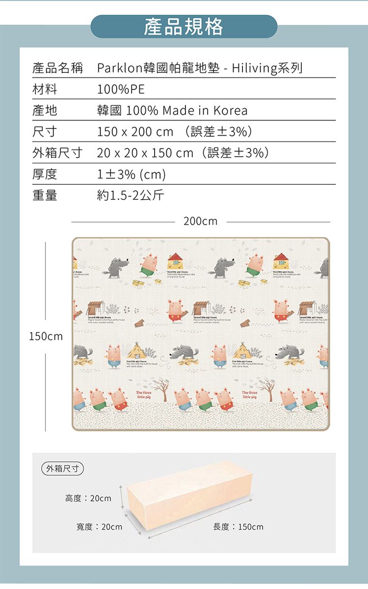 產品規格產品名稱 Parklon韓國帕龍地墊-Hiliving系列材料產地尺寸100%PE韓國 100% Made in Korea150 x 200 cm (誤差3%)外箱尺寸 20 x 20 x 150 cm(誤差±3%)厚度1±3% (cm)重量約1.5-2公斤200cm150cm外箱尺寸高度:20cmThe threeThe three  寬度:20cm長度:150cm