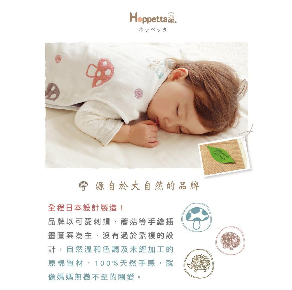 HoppettaxホッペッタORGANICCOTTON源自於大自然的品牌全程日本設計製造!品牌以可愛刺蝟、蘑菇等手繪插畫圖案為主,沒有過於繁複的設計,自然溫和色調及未經加工的原棉質材,100%天然手感,就像媽媽無微不至的關愛。