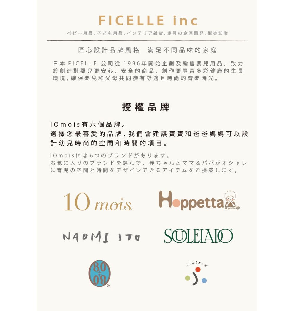 FICELLE incベビー用品、 子ども用品 インテリア雑貨 寝具の企画開発、販売卸業匠心設計品牌風格 滿足不同品味的家庭日本 FICELLE 公司從1996年開始企劃及銷售嬰兒用品,致力於創造對嬰兒更安心、安全的商品,創作更豐富多彩健康的生長環境,確保嬰兒和父母共同擁有舒適且時尚的育嬰時光 moi s有六個品牌。授權品牌選擇您最喜愛的品牌,我們會建議寶寶和爸爸媽媽可以設計幼兒時尚的空間和時間的項目。。お気に入りのブランドを選んで、 赤ちゃんとママ&パパがオシャレに育児の空間と時間をデザインできるアイテムをご提案します。10 mois NAOMI