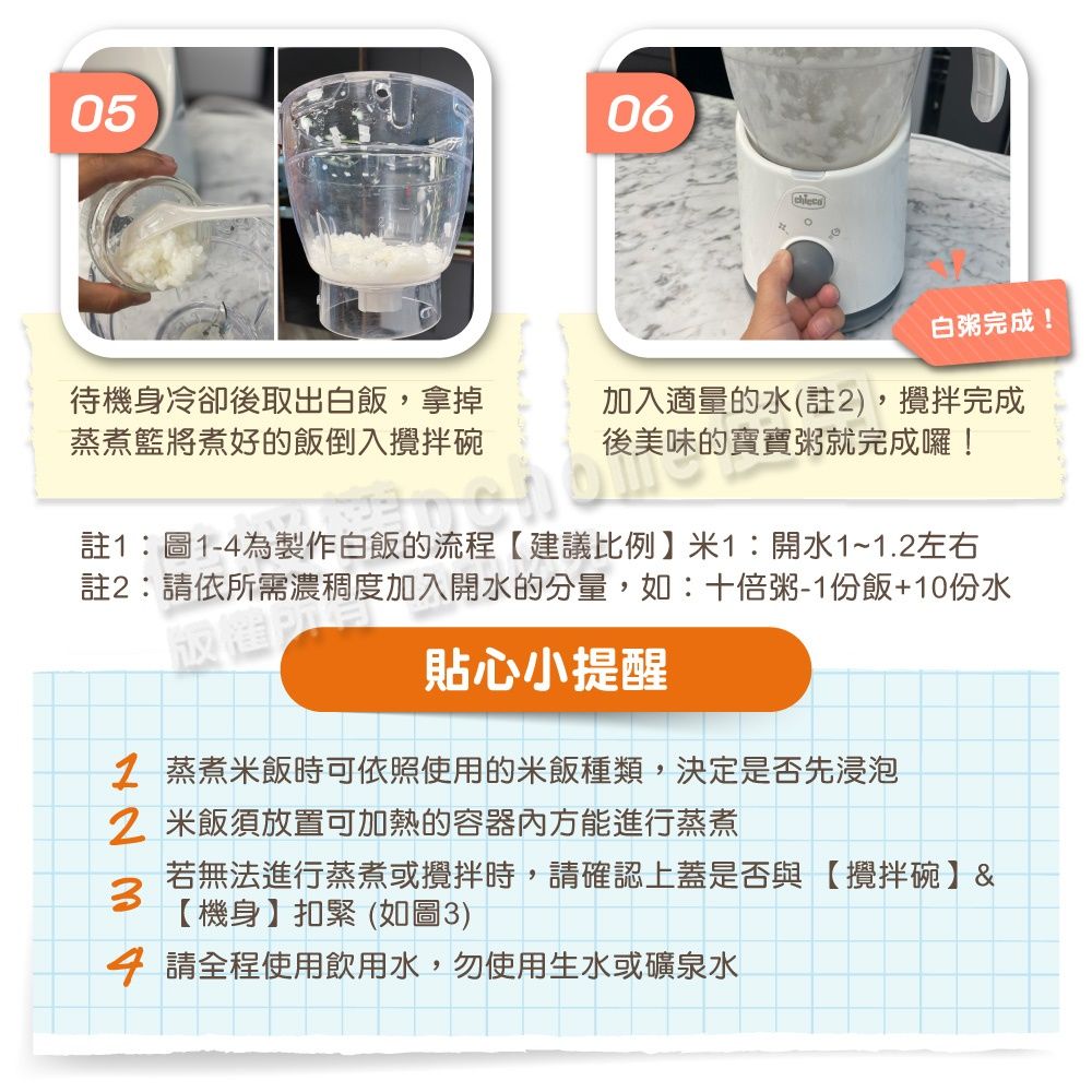 0506待機身冷卻後取出白飯,拿掉蒸煮將煮好的飯倒入攪拌碗白粥完成!美味的食加入適量的水(註),攪拌完成後美味的寶寶粥就完成囉!製作註:請依所需濃稠度加入開水的分量,如:十倍粥-1份飯+10份水貼心小提醒2 蒸煮米飯時可依照使用的米飯種類,決定是否先浸泡2 米飯須放置可加熱的容器方能進行蒸煮3若無法進行蒸煮或攪拌時,請確認上蓋是否與【攪拌碗】&【機身】扣緊(如圖3)4 請全程使用飲用水,勿使用生水或礦泉水