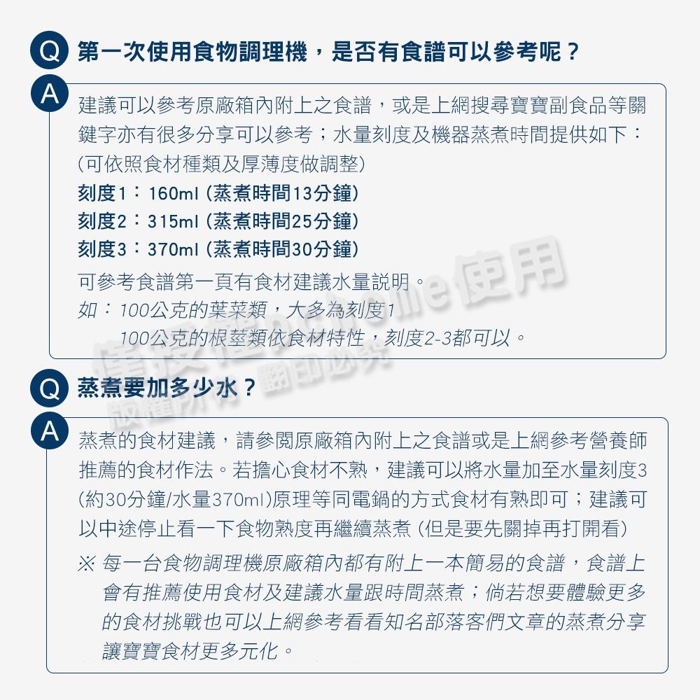 第一次食物調理機,是否有食譜可以參考呢?A建議可以參考原廠箱內附上之食譜,或是上網搜尋寶寶副食品等關鍵字亦有很多分享可以參考;水量刻度及機器蒸煮時間提供如下:(可依照食材種類及厚薄度做調整)刻度1:160ml(蒸煮時間13分鐘)刻度2:315ml(蒸煮時間25分鐘)刻度3:370ml(蒸煮時間30分鐘)可參考食譜第一頁有食材建議水量說明如:100公克的葉菜類,大多為刻度1使用100公克的根莖類依食材特性,刻度2-3都可以。 蒸煮要加多少水?A蒸煮的食材建議,請參閱原廠箱內附上食譜或是上網參考營養師推薦的食材作法。若擔心食材不熟,建議可以將水量加至水量刻度3(約30分鐘/水量370ml)原理等同電鍋的方式食材有熟即可;建議可以中途停止看一下食物熟度再繼續蒸煮(但是要先關掉再打開看)※每一台食物調理機原廠箱內都有附上一本簡易的食譜,食譜上會有推薦使用食材及建議水量跟時間蒸煮;倘若想要體驗更多的食材挑戰也可以上網參考看看知名部落客們文章的蒸煮分享讓寶寶食材更多元化。