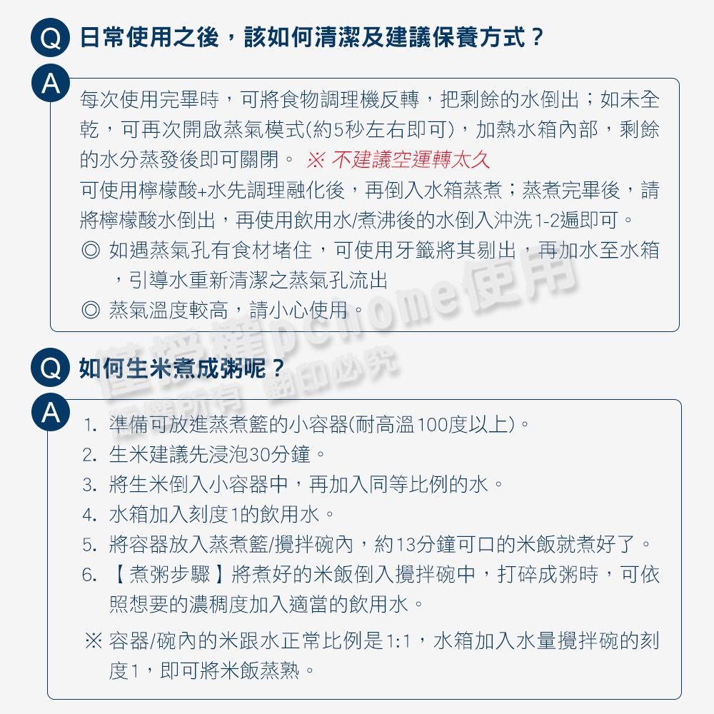 日常使用之後,該如何清潔及建議保養方式?A每次使用完畢時,可將食物調理機反轉,把剩餘的水倒出;如未全乾,可再次開啟蒸氣模式(約5秒左右即可),加熱水箱內部,剩餘的水分蒸發後即可關閉。  不建議空運轉太久可使用檸檬酸+水先調理融化後,再倒入水箱蒸煮;蒸煮完畢後,請將檸檬酸水倒出,再使用飲用水/煮沸後的水倒入沖洗1-2遍即可。如遇蒸氣孔有食材堵住,可使用牙籤將其剔出,再加水至水箱引導水重新清潔之蒸氣孔流出蒸氣溫度較高,請小心使用  如何生米煮成粥呢?A1. 準備可放進蒸煮籃的小容器(耐高溫100度以上)。2. 生米建議先浸泡30分鐘。3. 將生米倒入小容器中,再加入同等比例的水。4.水箱加入刻度1的飲用水。5. 將容器放入蒸煮籃/攪拌碗內,約13分鐘可口的米飯就煮好了。6. 【煮粥步驟】將煮好的米飯倒入攪拌碗中,打碎成粥時,可依照想要的濃稠度加入適當的飲用水。 容器/碗內的米跟水正常比例是1:1,水箱加入水量攪拌碗的刻度1,即可將米飯蒸熟。