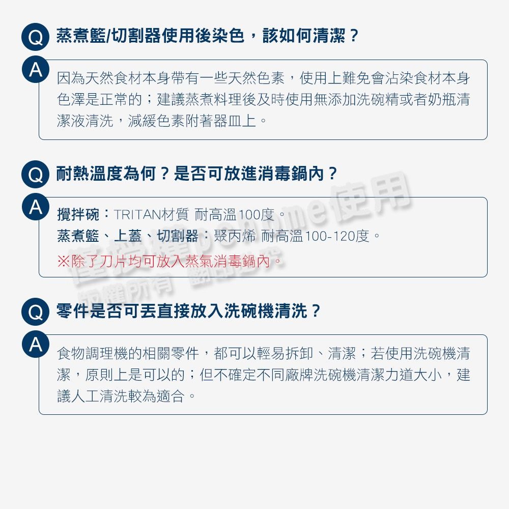 A蒸煮籃/切割器使用後染色該如何清潔?因為天然食材本身帶有一些天然色素,使用上難免會沾染食材本身色澤是正常的;建議蒸煮料理後及時使用無添加洗碗精或者奶瓶清潔液清洗,減緩色素附著器皿上 耐熱溫度為何?是否可放進消毒鍋內?攪拌碗:TRITAN材質 耐高溫100度,。蒸煮籃、上蓋、切割器:聚丙烯 耐高溫100-120度。※除了刀片均可放入蒸氣消毒鍋內 零件是否可直接放入洗碗機清洗?A食物調理機的相關零件,都可以輕易拆卸、清潔;若使用洗碗機清潔,原則上是可以的;但不確定不同廠牌洗碗機清潔力道大小,建議人工清洗較為適合。