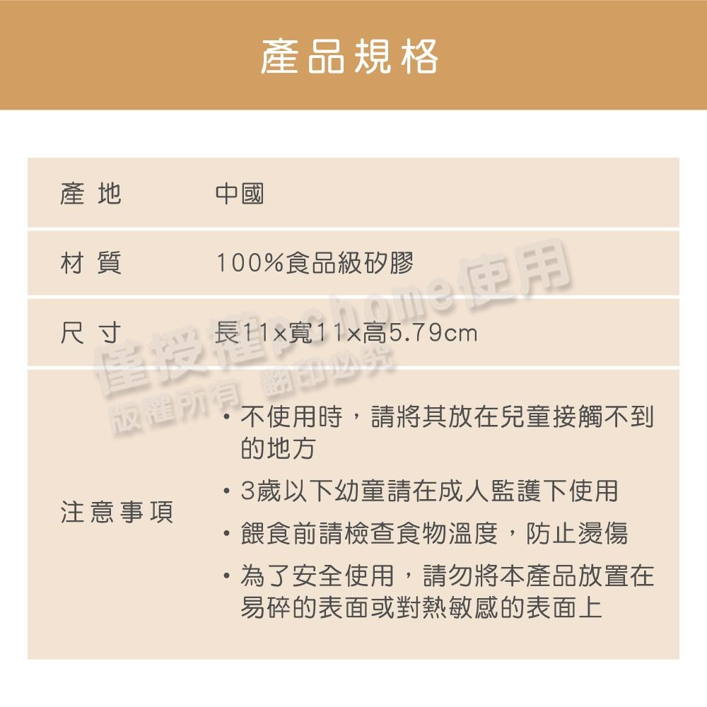 產品規格產地材質中國100%食品級矽膠尺寸長11x寬11x高5.79cm版權所有注意事項3歲以下幼童請在成人監護下使用餵食前請檢查食物溫度,防止燙傷為了安全使用,請勿將本產品放置在易碎的表面或對熱敏感的表面上不使用時,請將其放在兒童接觸不到的地方